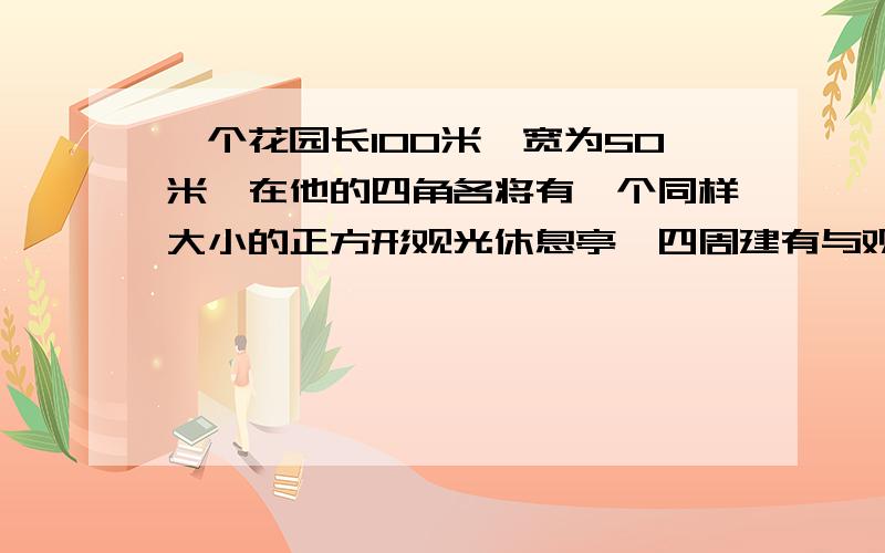 一个花园长100米,宽为50米,在他的四角各将有一个同样大小的正方形观光休息亭,四周建有与观光休息厅等宽的观光大道,其余部分种植花草,已知花草的周长为260米那么矩形花园各角处的正方形