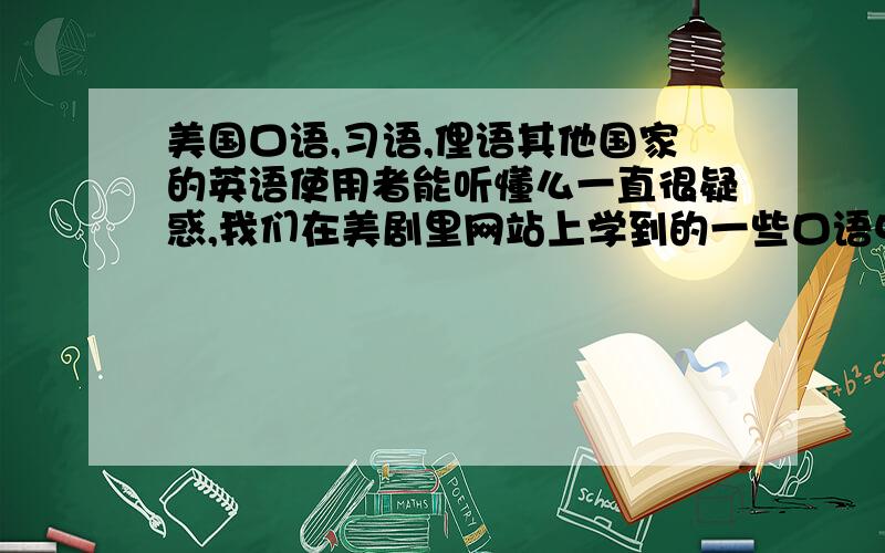 美国口语,习语,俚语其他国家的英语使用者能听懂么一直很疑惑,我们在美剧里网站上学到的一些口语中的习惯用语,俚语啊之类的都是美式的英语口语,我纳闷这些美国的东西如果对其他国家