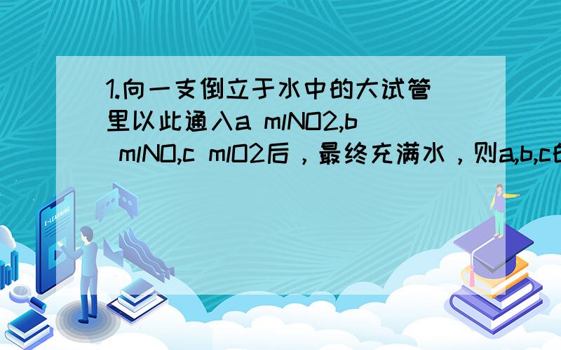 1.向一支倒立于水中的大试管里以此通入a mlNO2,b mlNO,c mlO2后，最终充满水，则a,b,c的比例是？我的疑问：三气体混合可以看成N2O5氮，那么其比例不应该是1:1:（这个问题的答案是6:2:3还是不太