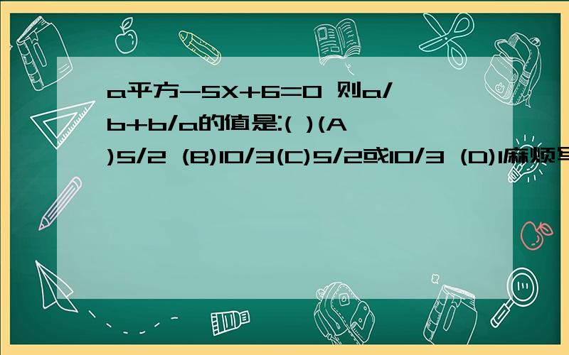 a平方-5X+6=0 则a/b+b/a的值是:( )(A)5/2 (B)10/3(C)5/2或10/3 (D)1麻烦写写步骤