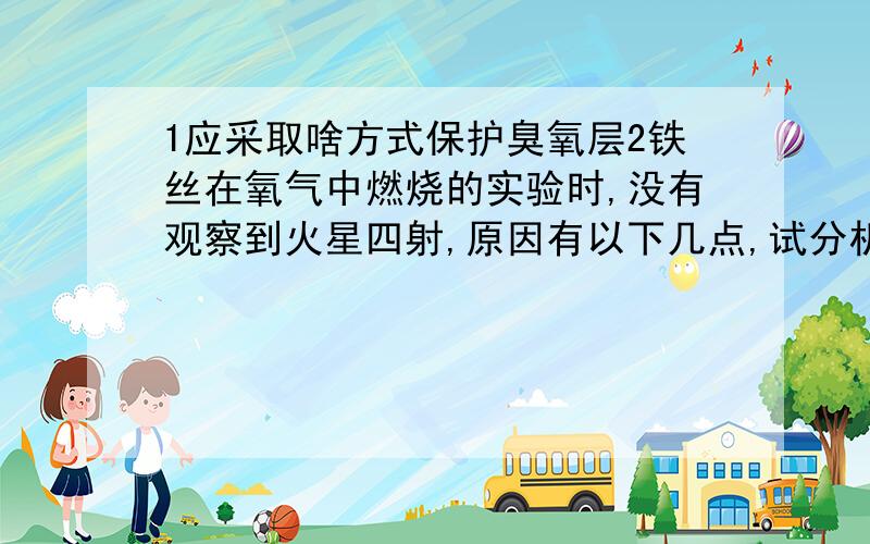 1应采取啥方式保护臭氧层2铁丝在氧气中燃烧的实验时,没有观察到火星四射,原因有以下几点,试分析,且有一个是错的,试分析（1）氧气少（2）铁丝生锈（3）瓶底没铺沙（4）铁丝温度低3 2007