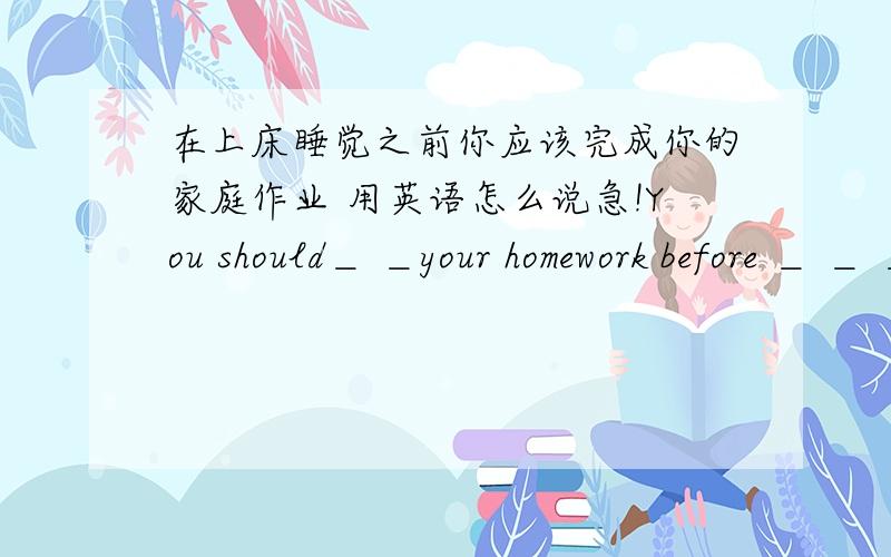 在上床睡觉之前你应该完成你的家庭作业 用英语怎么说急!You should＿ ＿your homework before ＿ ＿ ＿题目是这个