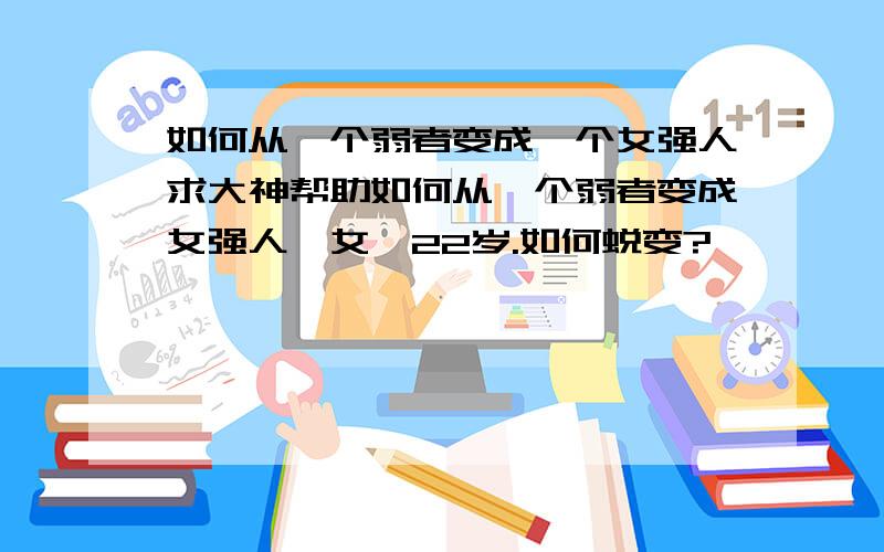 如何从一个弱者变成一个女强人求大神帮助如何从一个弱者变成女强人,女,22岁.如何蜕变?