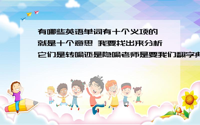 有哪些英语单词有十个义项的 就是十个意思 我要找出来分析它们是转喻还是隐喻老师是要我们翻字典 我就想偷下懒 那种介词之类的就算了 我知道它意思很多