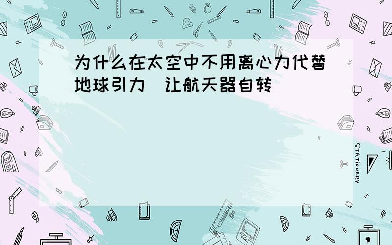 为什么在太空中不用离心力代替地球引力（让航天器自转）