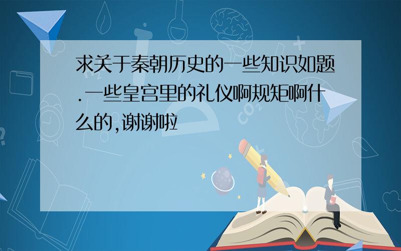 求关于秦朝历史的一些知识如题.一些皇宫里的礼仪啊规矩啊什么的,谢谢啦〜