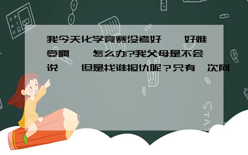 我今天化学竞赛没考好``好难受啊``怎么办?我父母是不会说``但是找谁报仇呢？只有一次阿``