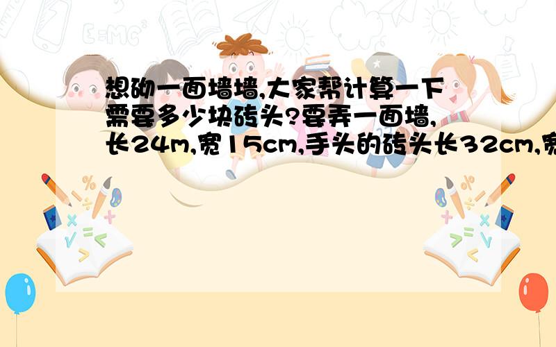 想砌一面墙墙,大家帮计算一下需要多少块砖头?要弄一面墙,长24m,宽15cm,手头的砖头长32cm,宽15cm,高16cm.我想知道我要用多少块砖头,这样子的话,好决定要买多少,我没读过书,呵呵,麻烦大家了…