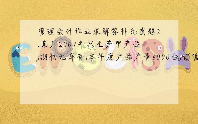 管理会计作业求解答补充有题2.某厂2007年只生产甲产品,期初无库存,本年度产品产量6000台,销售量5500台,销售单价480元,有关成本费用资料如下：直接材料                540000元直接人工