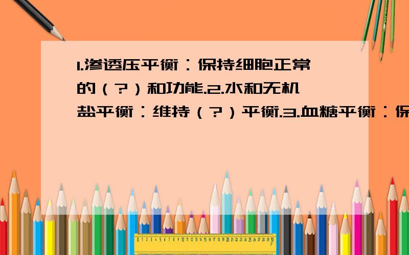 1.渗透压平衡：保持细胞正常的（?）和功能.2.水和无机盐平衡：维持（?）平衡.3.血糖平衡：保证机体正常的生命活动（?）的供给.4.免疫功能正常：清除体内（?）细胞和入侵体内的异物.