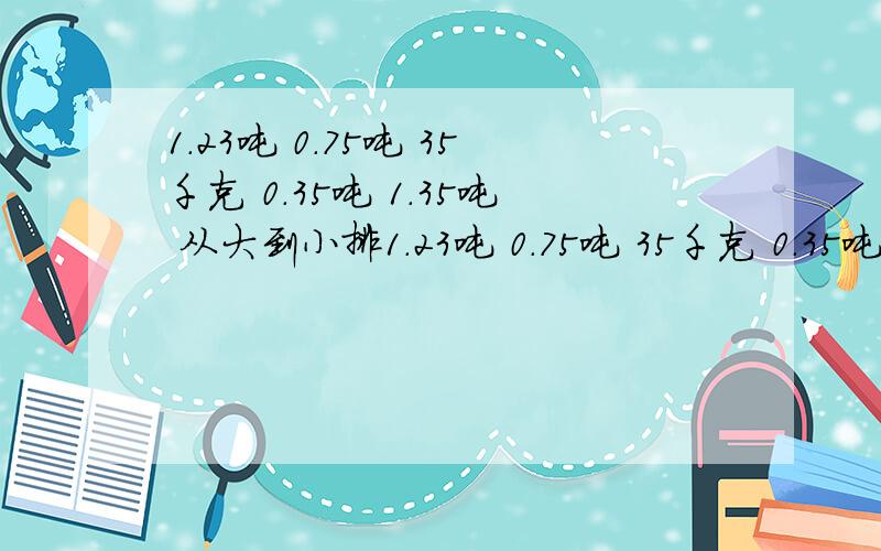 1.23吨 0.75吨 35千克 0.35吨 1.35吨 从大到小排1.23吨 0.75吨 35千克 0.35吨 1.35吨 从大到小排列!