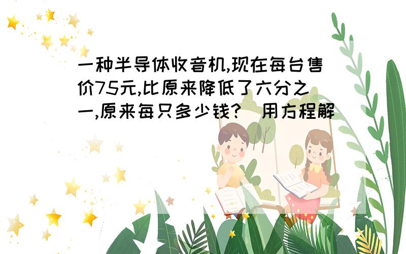 一种半导体收音机,现在每台售价75元,比原来降低了六分之一,原来每只多少钱?（用方程解）