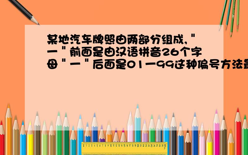 某地汽车牌照由两部分组成,＂一＂前面是由汉语拼音26个字母＂一＂后面是01一99这种偏号方法最多可以给多少辆汽车编号