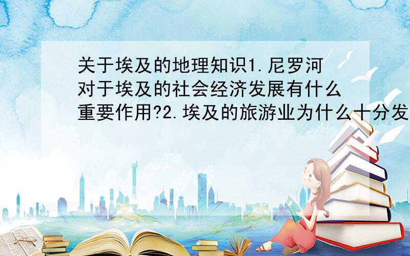 关于埃及的地理知识1.尼罗河对于埃及的社会经济发展有什么重要作用?2.埃及的旅游业为什么十分发达?3.埃及地理位置的重要意义?4.埃及的主要矿产和物产的分布有什么特点?