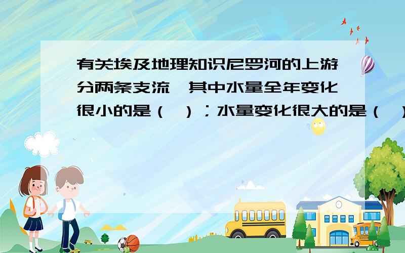 有关埃及地理知识尼罗河的上游分两条支流,其中水量全年变化很小的是（ ）；水量变化很大的是（ ）,该何源自夏季多于冬季干旱的（ ）地区