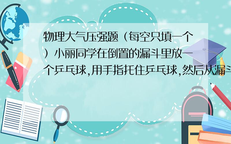 物理大气压强题（每空只填一个）小丽同学在倒置的漏斗里放一个乒乓球,用手指托住乒乓球,然后从漏斗口向下用力吹气,并将手指移开,可看到乒乓球不会下落,此实验现象说明＿＿；同组的