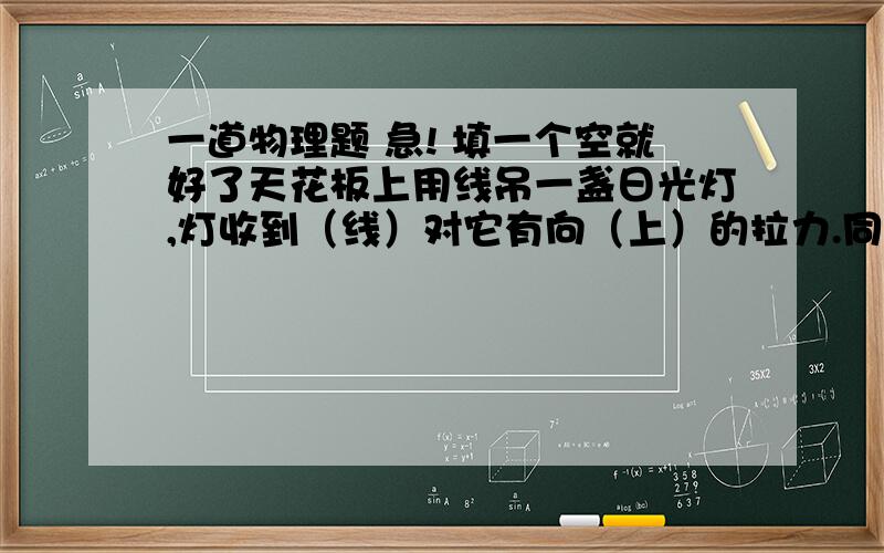 一道物理题 急! 填一个空就好了天花板上用线吊一盏日光灯,灯收到（线）对它有向（上）的拉力.同时灯受到竖直向下的（重力）.施力物体分别是（线）和（地球）.这两个力的作用点都在（