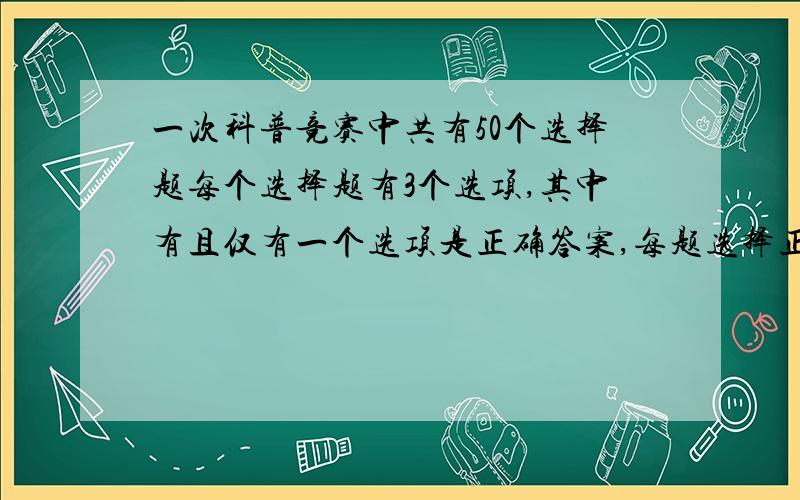 一次科普竞赛中共有50个选择题每个选择题有3个选项,其中有且仅有一个选项是正确答案,每题选择正确答案得2分,不做出选择或选错不得分,满分为100分,学生甲选对任一题的概率为0.9,学生乙则