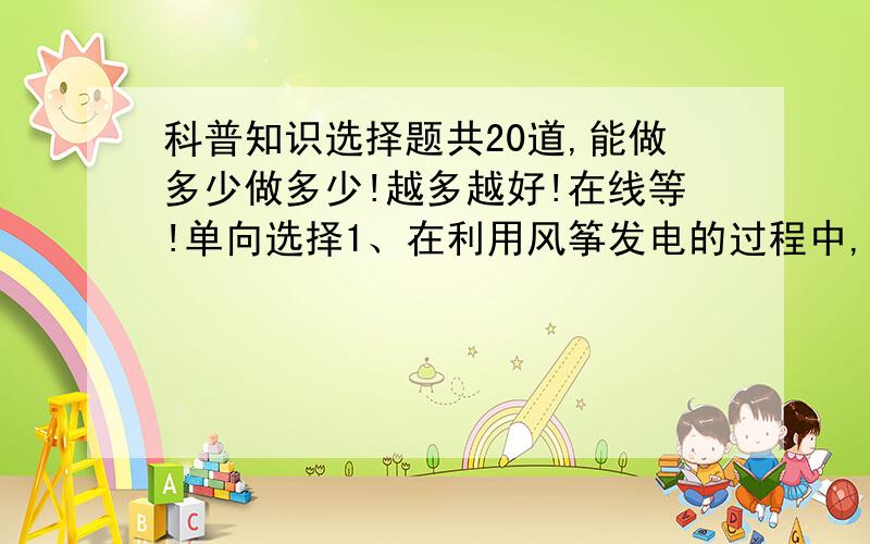 科普知识选择题共20道,能做多少做多少!越多越好!在线等!单向选择1、在利用风筝发电的过程中,风筝是靠什么来避免小鸟相撞的?A 向小鸟发出声波警告B 在几秒钟内改变航向C 把风筝造得非常