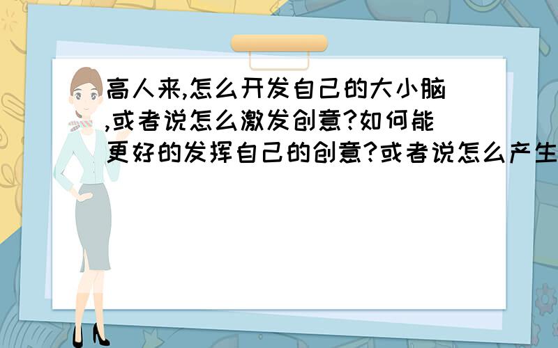 高人来,怎么开发自己的大小脑,或者说怎么激发创意?如何能更好的发挥自己的创意?或者说怎么产生创意呢?希望尽可能的开发自己的大小脑.我超喜欢绘画,但发现模仿别人的原画,虽能画的有