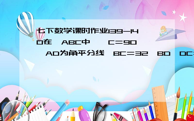 七下数学课时作业139-140在△ABC中,∠C＝90°,AD为角平分线,BC＝32,BD∶DC＝9∶7,则点D到AB的距离为______.已知△ABC的AB边长为4,AC边长为8,则BC边上的中线AD长度的取值范围是_____.