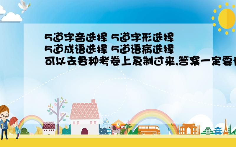 5道字音选择 5道字形选择 5道成语选择 5道语病选择 可以去各种考卷上复制过来,答案一定要有.就是做个搬运工的工作.