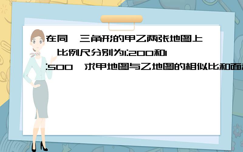 在同一三角形的甲乙两张地图上,比例尺分别为1:200和1:500,求甲地图与乙地图的相似比和面积比