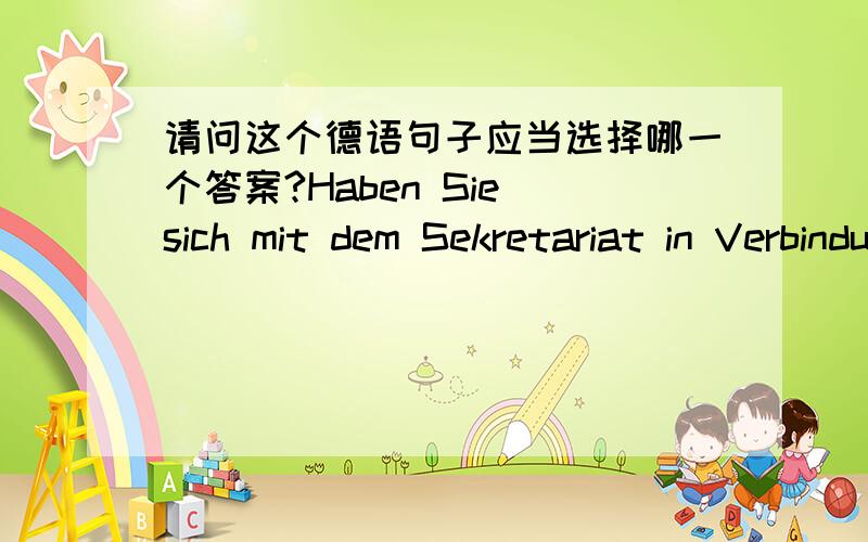 请问这个德语句子应当选择哪一个答案?Haben Sie sich mit dem Sekretariat in Verbindung _____ a.gesetzt.b.gestellt.c.gelegt.d.gebracht.