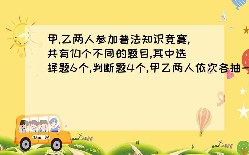 甲,乙两人参加普法知识竞赛,共有10个不同的题目,其中选择题6个,判断题4个,甲乙两人依次各抽一题.（1）甲抽到判断题,乙抽到选择题的概率是多少?（2）甲乙二人抽到不同题型的概率是多少?