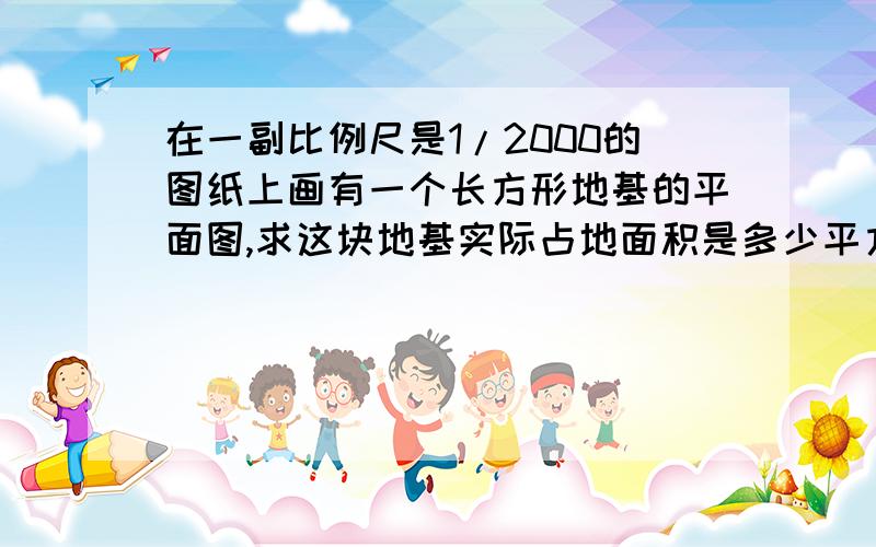 在一副比例尺是1/2000的图纸上画有一个长方形地基的平面图,求这块地基实际占地面积是多少平方米?请列式解答.