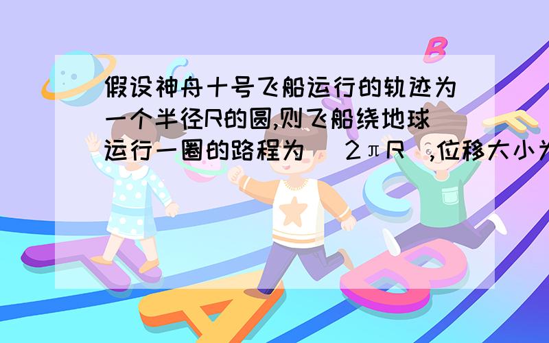 假设神舟十号飞船运行的轨迹为一个半径R的圆,则飞船绕地球运行一圈的路程为 （2πR）,位移大小为（0）飞船绕地球运行一又三分之二圈的路程为（三分之十πR）,位移大小为（根号三R） 我