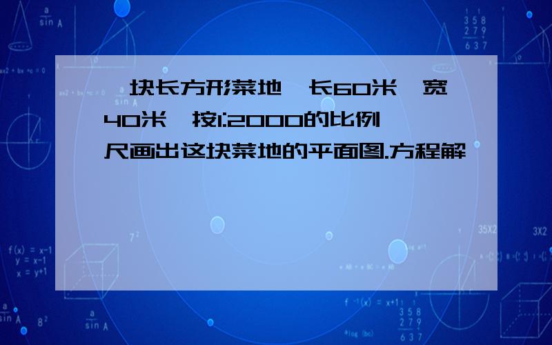 一块长方形菜地,长60米,宽40米,按1:2000的比例尺画出这块菜地的平面图.方程解