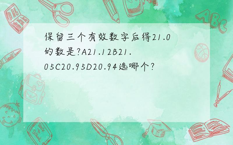 保留三个有效数字后得21.0的数是?A21.12B21.05C20.95D20.94选哪个?