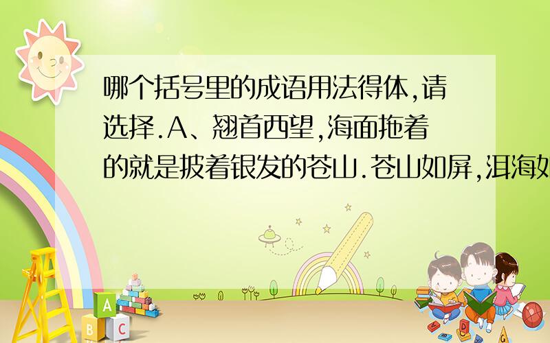 哪个括号里的成语用法得体,请选择.A、翘首西望,海面拖着的就是披着银发的苍山.苍山如屏,洱海如镜,真是（鬼斧神工）B、博物馆里保存着大量有艺术价值的石刻作品,上面的各种花鸟虫兽,栩