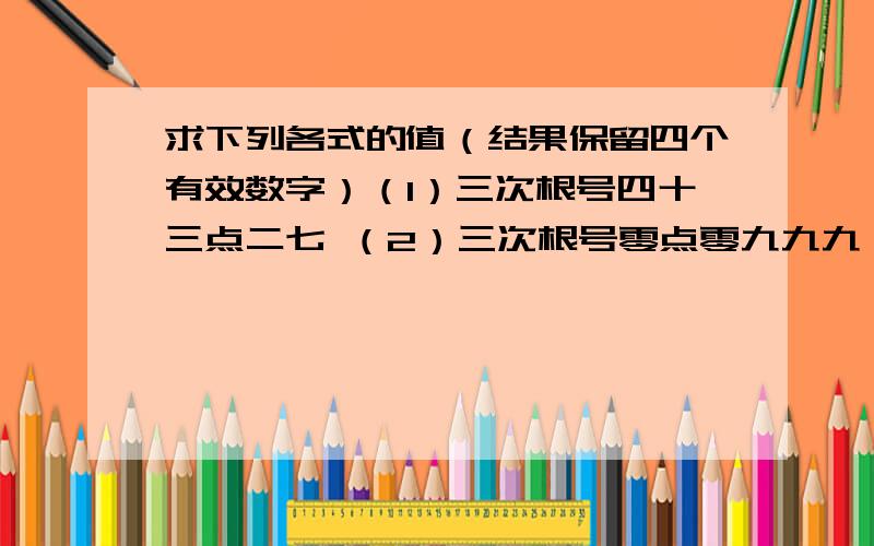 求下列各式的值（结果保留四个有效数字）（1）三次根号四十三点二七 （2）三次根号零点零九九九一 （3）三次根号零点零零零零六一八