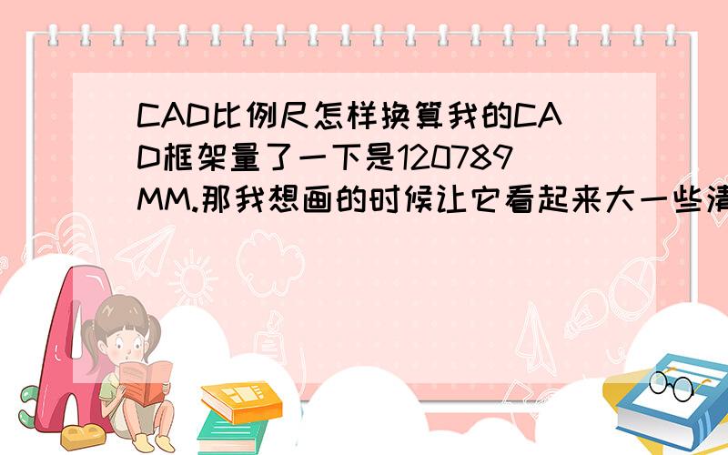 CAD比例尺怎样换算我的CAD框架量了一下是120789MM.那我想画的时候让它看起来大一些清楚一些.应该怎样换算