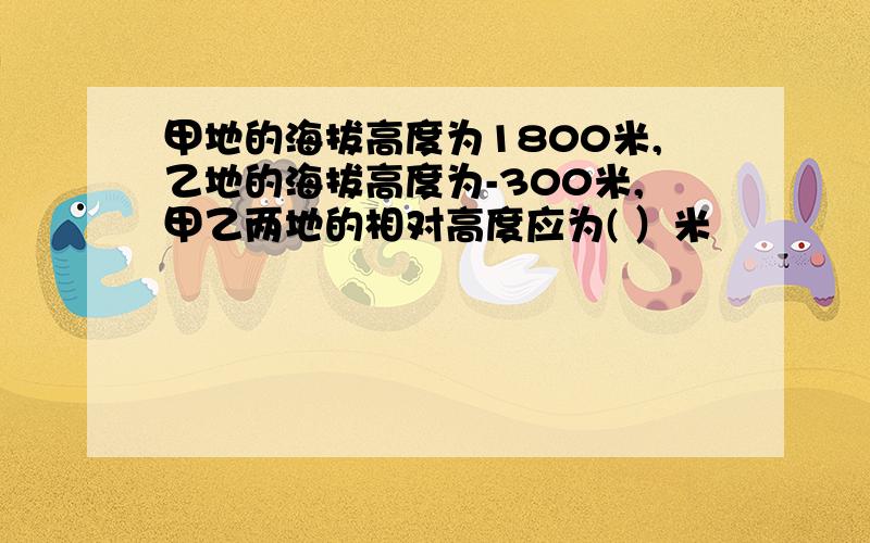 甲地的海拔高度为1800米,乙地的海拔高度为-300米,甲乙两地的相对高度应为( ）米