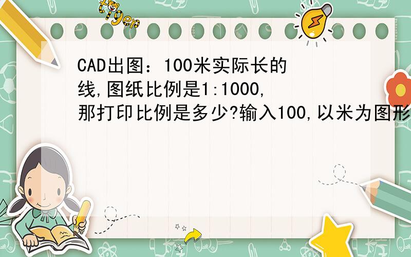 CAD出图：100米实际长的线,图纸比例是1:1000,那打印比例是多少?输入100,以米为图形单位,图纸比例是1:1000 打印比例是多少?输入100000,以毫米为图形单位,图纸比例是1000,打印比例是多少?