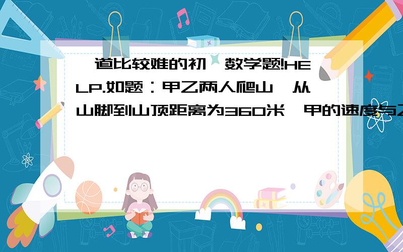 一道比较难的初一数学题!HELP.如题：甲乙两人爬山,从山脚到山顶距离为360米,甲的速度与乙的速度之比为3:2,下山时甲乙的速度均增加了1.5倍,当甲第五次到达山顶时,乙在哪里?注：敬请各位网