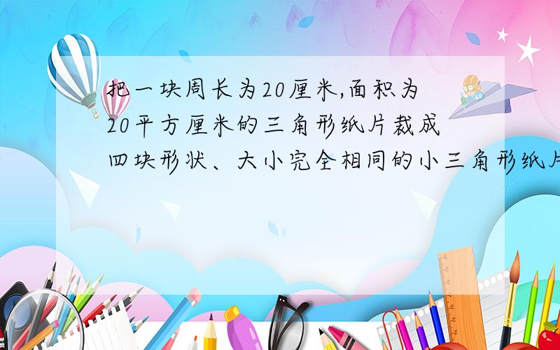 把一块周长为20厘米,面积为20平方厘米的三角形纸片裁成四块形状、大小完全相同的小三角形纸片,则每块小三角形纸片的周长和面积分别为_________.（请详细一点）