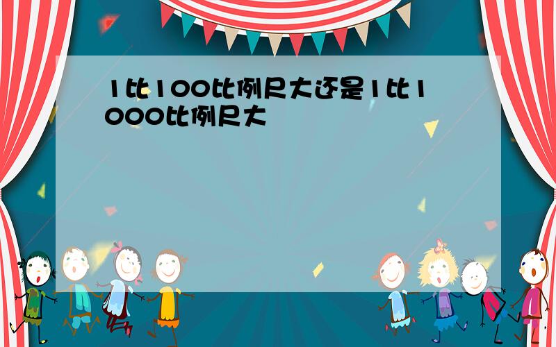 1比100比例尺大还是1比1000比例尺大