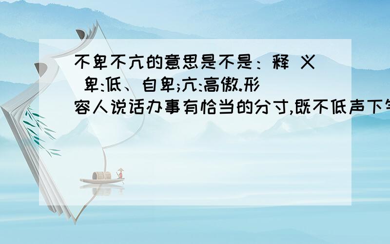 不卑不亢的意思是不是：释 义 卑:低、自卑;亢:高傲.形容人说话办事有恰当的分寸,既不低声下气,也不傲?