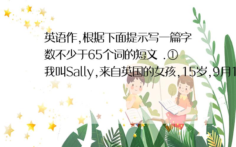 英语作,根据下面提示写一篇字数不少于65个词的短文 .①我叫Sally,来自英国的女孩,15岁,9月12生日②家庭人数三人③父亲生日：1963年10月3日④母亲生日：1965年6月18日⑤共同爱好：打乒乓球,看