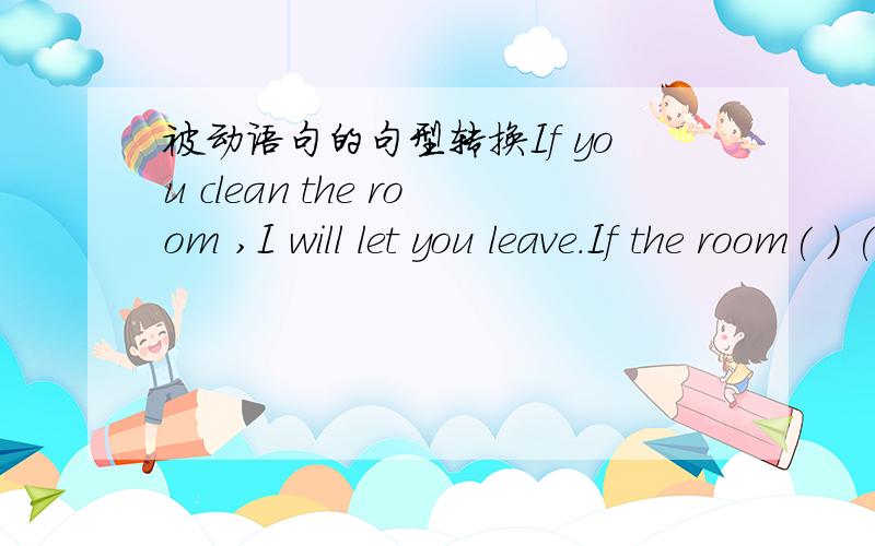 被动语句的句型转换If you clean the room ,I will let you leave.If the room( ) ( ) ,I will let you leaveThe new car factory will give plenty of jobs to school leavesPlenty of jobs ( ) ( ) ( ) to school leaves by the new car factory