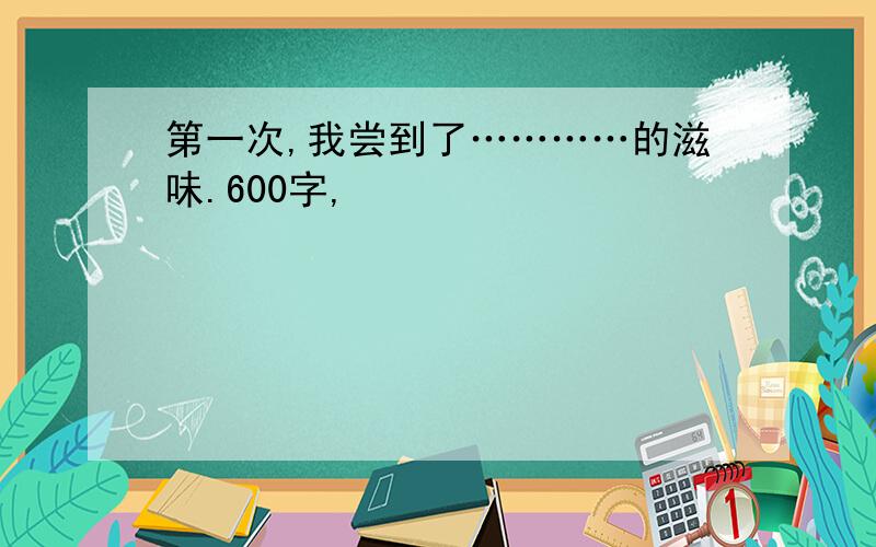 第一次,我尝到了…………的滋味.600字,