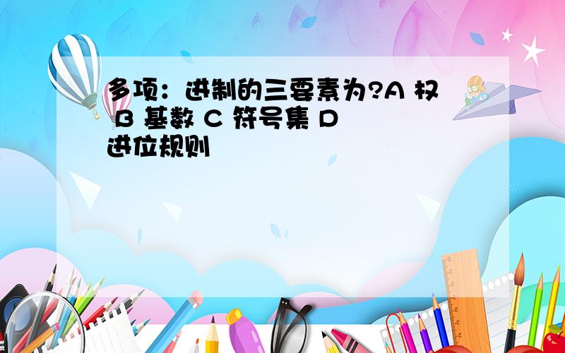 多项：进制的三要素为?A 权 B 基数 C 符号集 D 进位规则