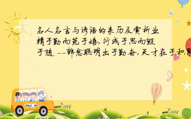 名人名言与谚语的来历及赏析业精于勤而荒于嬉,行成于思而毁于随 －－韩愈聪明出于勤奋,天才在于积累 －－华罗庚应该笑着面对生活,不管一切如何.——伏契克人的真正的使命是生活,而不