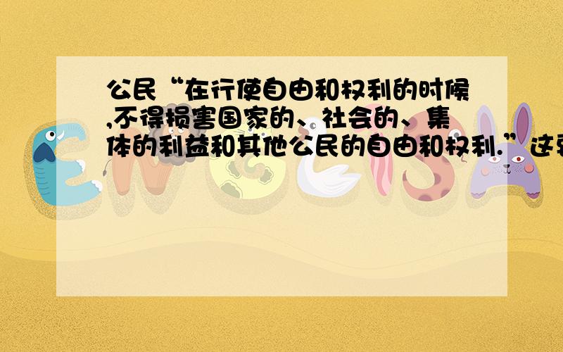 公民“在行使自由和权利的时候,不得损害国家的、社会的、集体的利益和其他公民的自由和权利.”这要求公民 （ ）A、可以采用任何方式行使自己的自由和权利B、要依法维护自己的合法权