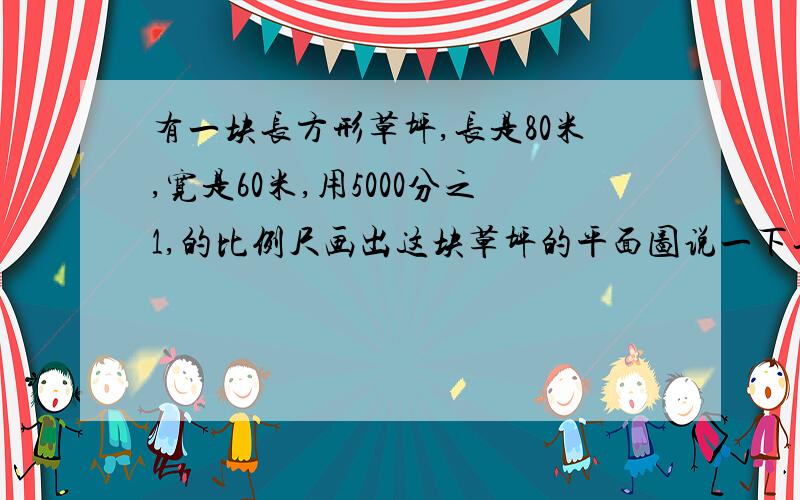 有一块长方形草坪,长是80米,宽是60米,用5000分之1,的比例尺画出这块草坪的平面图说一下长是多少厘米,宽是多少厘米,不用化了