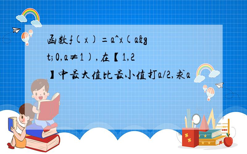 函数f(x)=a^x(a>0,a≠1),在【1,2】中最大值比最小值打a/2,求a